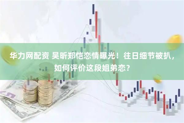 华力网配资 吴昕郑恺恋情曝光！往日细节被扒，如何评价这段姐弟恋？