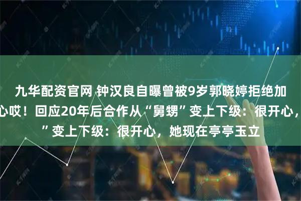 九华配资官网 钟汉良自曝曾被9岁郭晓婷拒绝加好友：当时很伤心哎！回应20年后合作从“舅甥”变上下级：很开心，她现在亭亭玉立
