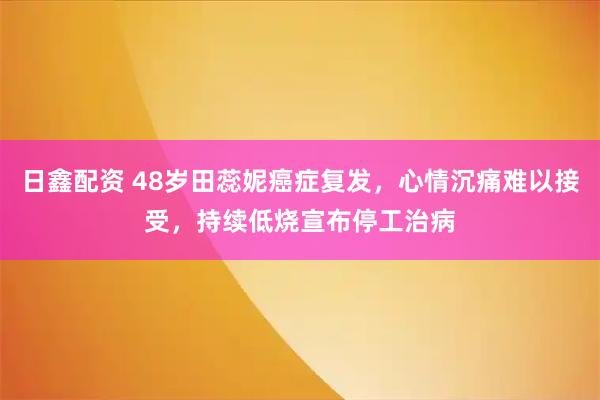 日鑫配资 48岁田蕊妮癌症复发，心情沉痛难以接受，持续低烧宣布停工治病