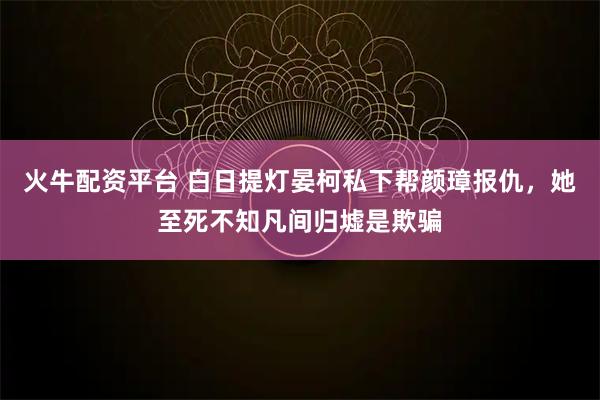 火牛配资平台 白日提灯晏柯私下帮颜璋报仇，她至死不知凡间归墟是欺骗