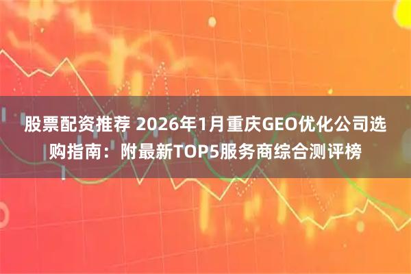 股票配资推荐 2026年1月重庆GEO优化公司选购指南：附最新TOP5服务商综合测评榜