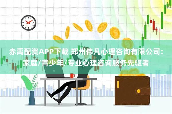 赤禹配资APP下载 郑州伟凡心理咨询有限公司：家庭/青少年/专业心理咨询服务先驱者