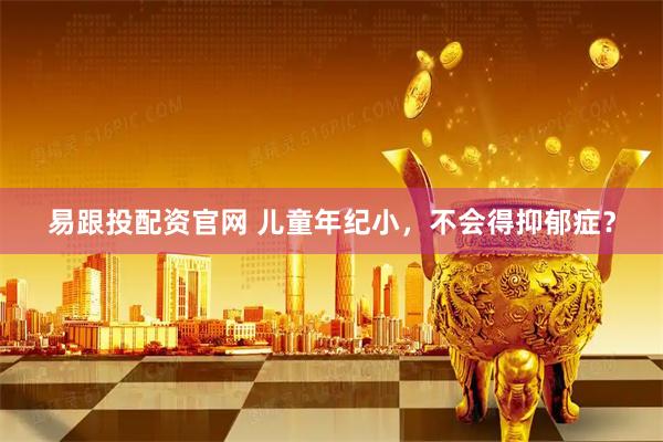 易跟投配资官网 儿童年纪小，不会得抑郁症？