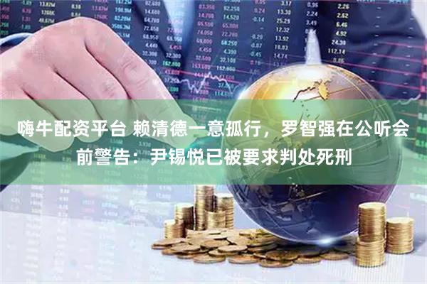嗨牛配资平台 赖清德一意孤行，罗智强在公听会前警告：尹锡悦已被要求判处死刑