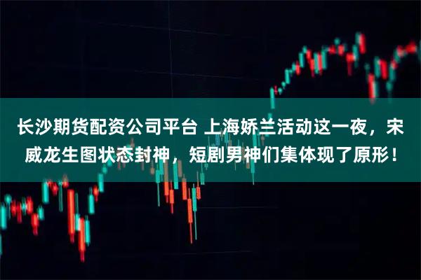 长沙期货配资公司平台 上海娇兰活动这一夜，宋威龙生图状态封神，短剧男神们集体现了原形！