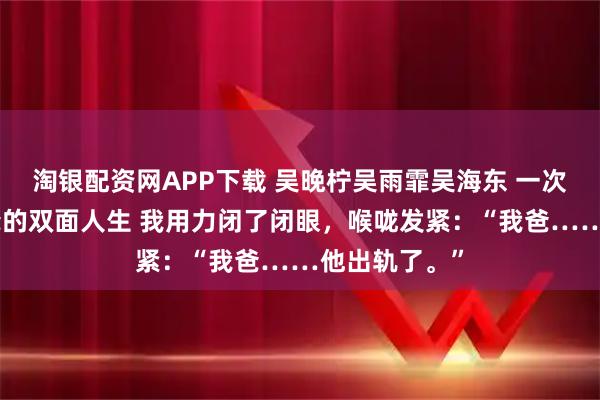 淘银配资网APP下载 吴晚柠吴雨霏吴海东 一次体检曝光我爸的双面人生 我用力闭了闭眼，喉咙发紧：“我爸……他出轨了。”