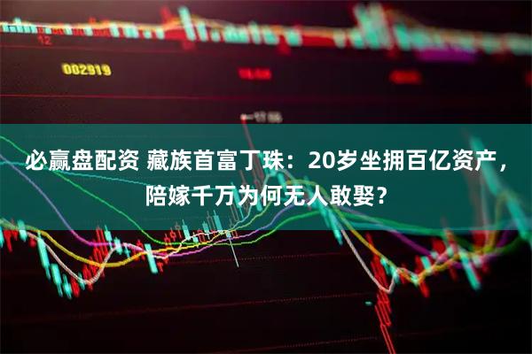 必赢盘配资 藏族首富丁珠：20岁坐拥百亿资产，陪嫁千万为何无人敢娶？