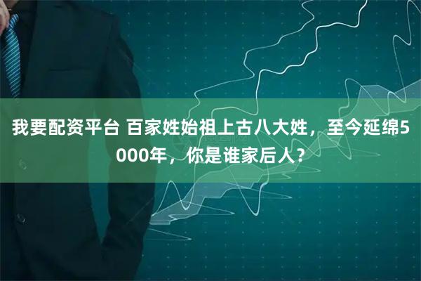 我要配资平台 百家姓始祖上古八大姓，至今延绵5000年，你是谁家后人？
