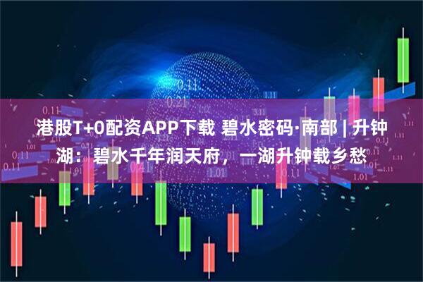 港股T+0配资APP下载 碧水密码·南部 | 升钟湖：碧水千年润天府，一湖升钟载乡愁