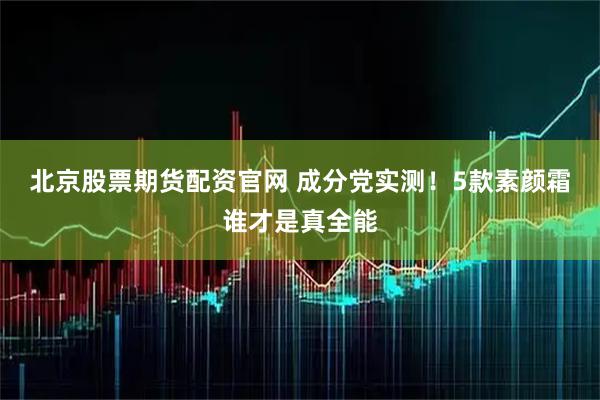 北京股票期货配资官网 成分党实测！5款素颜霜谁才是真全能
