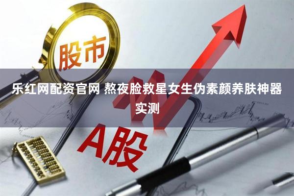 乐红网配资官网 熬夜脸救星女生伪素颜养肤神器实测