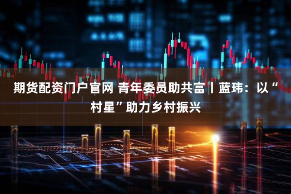 期货配资门户官网 青年委员助共富丨蓝玮：以“村星”助力乡村振兴
