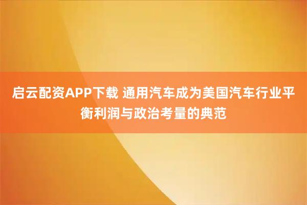启云配资APP下载 通用汽车成为美国汽车行业平衡利润与政治考量的典范
