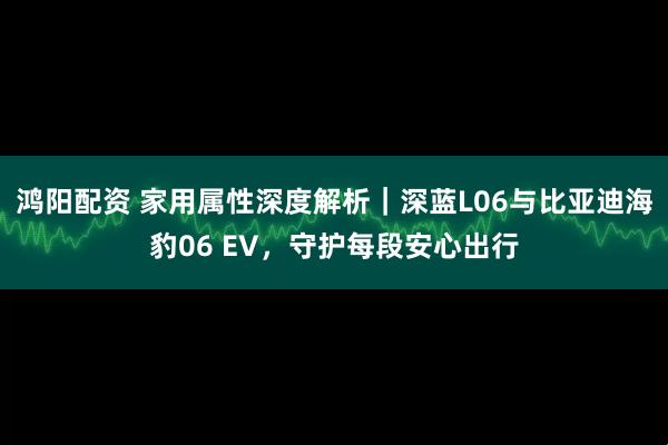 鸿阳配资 家用属性深度解析｜深蓝L06与比亚迪海豹06 EV，守护每段安心出行