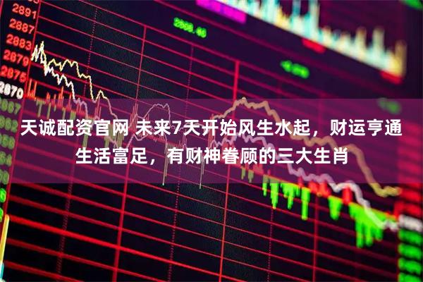 天诚配资官网 未来7天开始风生水起，财运亨通生活富足，有财神眷顾的三大生肖