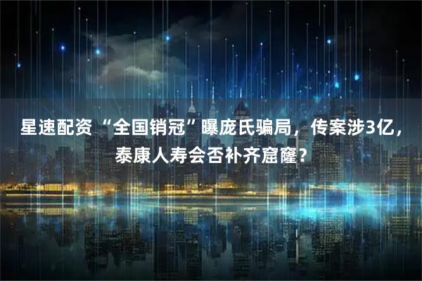 星速配资 “全国销冠”曝庞氏骗局，传案涉3亿，泰康人寿会否补齐窟窿？