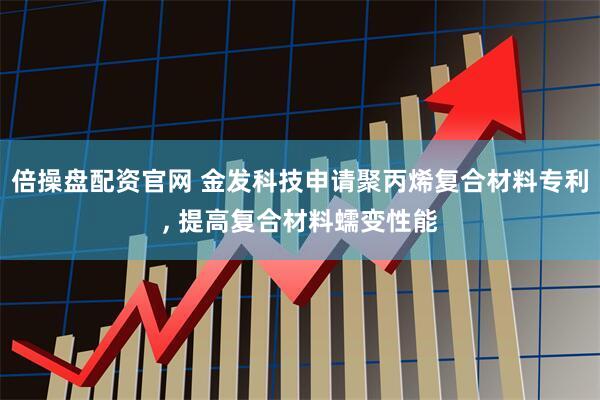 倍操盘配资官网 金发科技申请聚丙烯复合材料专利, 提高复合材料蠕变性能